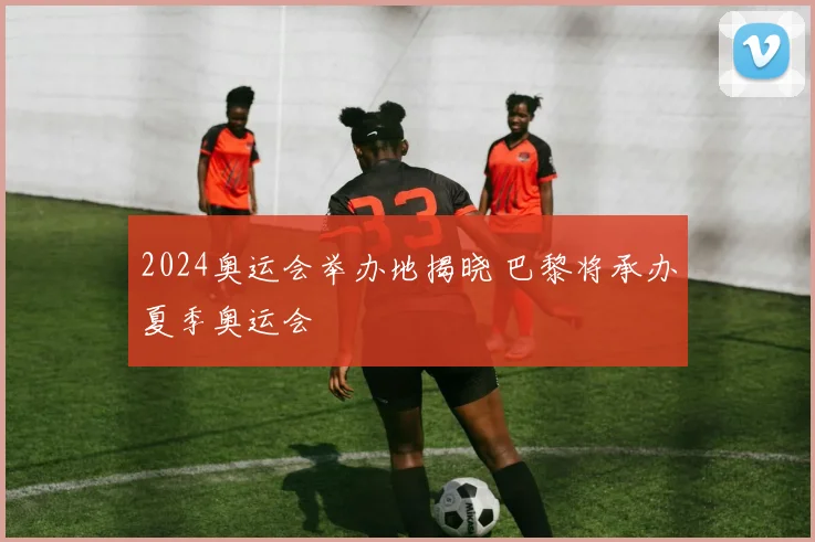 2024奥运会举办地揭晓 巴黎将承办夏季奥运会