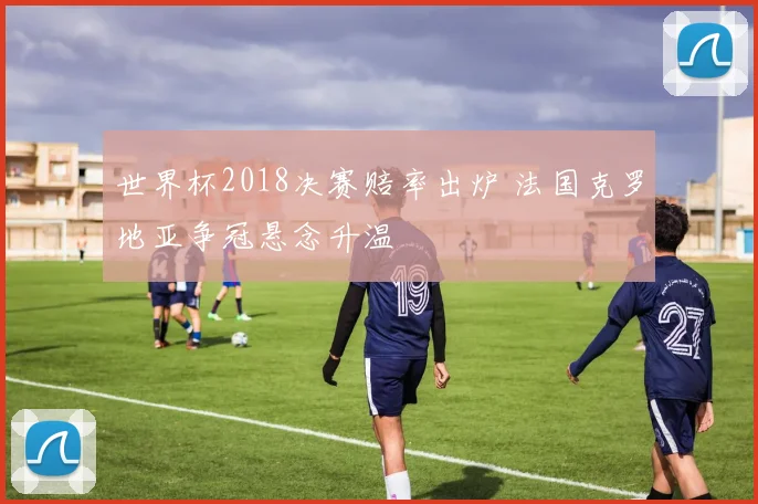 世界杯2018决赛赔率出炉 法国克罗地亚争冠悬念升温