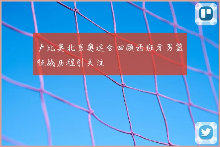 卢比奥北京奥运会回顾西班牙男篮征战历程引关注