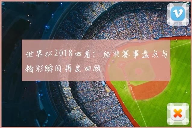 世界杯2018回看：经典赛事盘点与精彩瞬间再度回顾