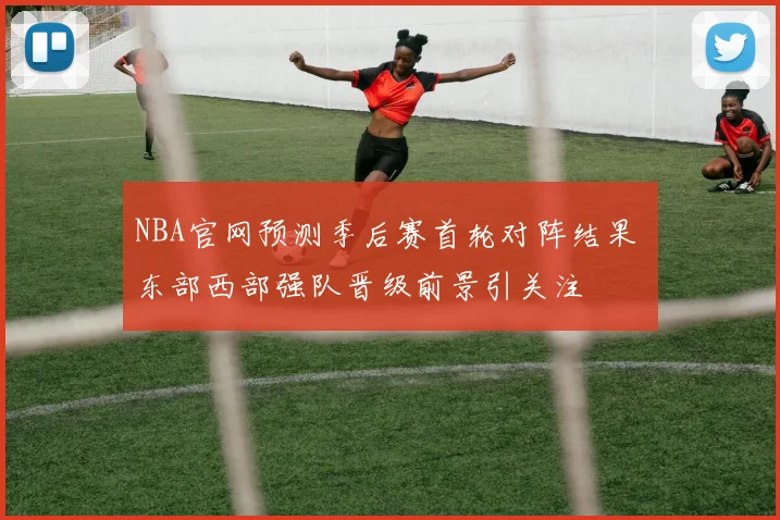 NBA官网预测季后赛首轮对阵结果 东部西部强队晋级前景引关注