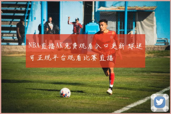 NBA直播AK免费观看入口更新 球迷可正规平台观看比赛直播