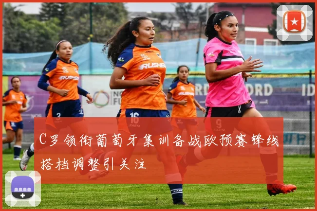 C罗领衔葡萄牙集训备战欧预赛锋线搭档调整引关注