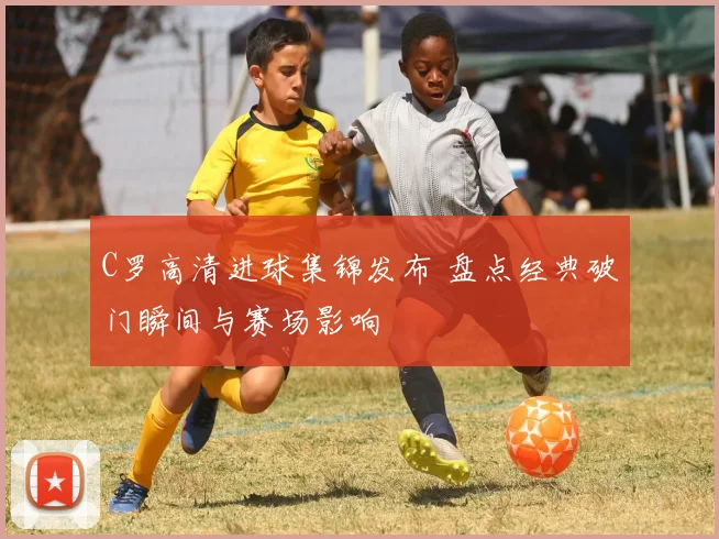 C罗高清进球集锦发布 盘点经典破门瞬间与赛场影响